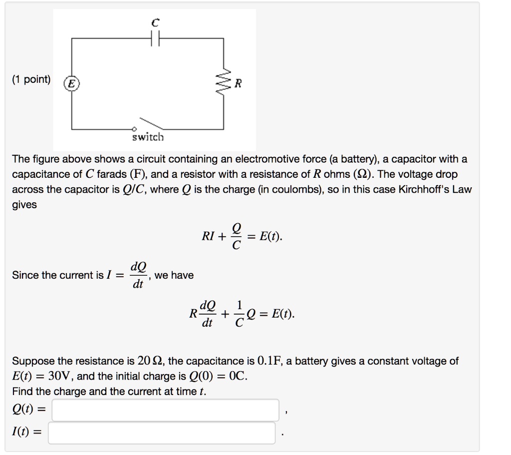 The figure above shows a circuit containing an electromotive force (a battery), a capacitor with a capacitance of C farads (F), and a resistor with a resistance of R ohms (?). The voltage drop across the capacitor is Q/C, where Q is the charge (in coulombs), so in this case Kirchhoff's Law gives
RI + Q/C = E(t).
Since the current is I = dQ/dt, we have
R(dQ/dt) + (1/C)Q = E(t).
Suppose the resistance is 20 ?, the capacitance is 0.1F, a battery gives a constant voltage of E(t) = 30V, and the initial charge is Q(0) = 0C.
Find the charge and the current at time t.
Q(t) =
I(t) =