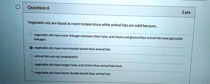 Vegetable oils are liquid at room temperature while animal fats are solid because...

vegetable oils have ester linkages between their fatty acid chains and glycerol but animal fats have glycosidic linkages

vegetable oils have more double bonds than animal fats

animal fats are not amphipathic

vegetable oils have longer fatty acid chains than animal fats have

vegetable oils have fewer double bonds than animal fats