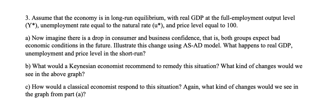3. Assume that the economy is in long-run equilibrium, with real GDP at the full-employment output level
(Y*), unemployment rate equal to the natural rate (u*), and price level equal to 100.
a) Now imagine there is a drop in consumer and business confidence, that is, both groups expect bad
economic conditions in the future. Illustrate this change using AS-AD model. What happens to real GDP,
unemployment and price level in the short-run?
b) What would a Keynesian economist recommend to remedy this situation? What kind of changes would we
see in the above graph?
c) How would a classical economist respond to this situation? Again, what kind of changes would we see in
the graph from part (a)?