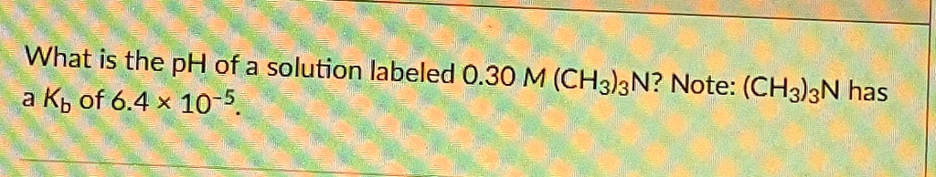 What is the pH of a solution labeled 0.30 M (CH3)3N? Note: (CH3)3N has a Kb of 6.4 × 10^-5. 
