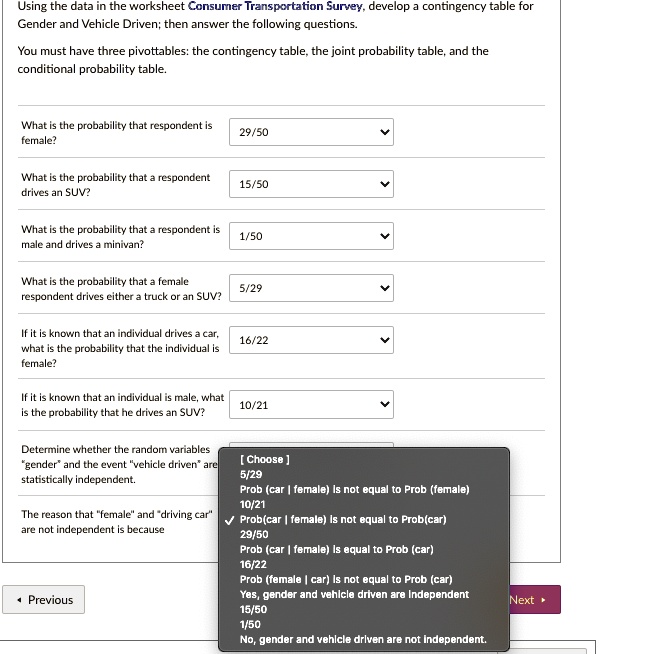 Using the data in the worksheet Consumer Transportation Survey, develop a contingency table for Gender and Vehicle Driven; then answer the following questions.
You must have three pivottables: the contingency table, the joint probability table, and the conditional probability table.

What is the probability that respondent is female?
29/50

What is the probability that a respondent drives an SUV?
15/50

What is the probability that a respondent is male and drives a minivan?
1/50

What is the probability that a female respondent drives either a truck or an SUV?
5/29

If it is known that an individual drives a car, what is the probability that the individual is female?
16/22

If it is known that an individual is male, what is the probability that he drives an SUV?
10/21

Determine whether the random variables "gender" and the event "vehicle driven" are statistically independent.

The reason that "female" and "driving car" are not independent is because
[ Choose ]
5/29
Prob (car | female) is not equal to Prob (female)
10/21
Prob(car | female) is not equal to Prob(car)
29/50
Prob (car | female) is equal to Prob (car)
16/22
Prob (female | car) is not equal to Prob (car)
Yes, gender and vehicle driven are independent
15/50
1/50
No, gender and vehicle driven are not independent.