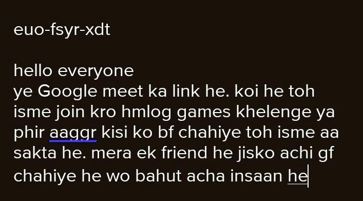euo-fsyr-xdt
hello everyone
ye Google meet ka link he. koi he toh
isme join kro hmlog games khelenge ya
phir aaggr kisi ko bf chahiye toh isme aa
sakta he. mera ek friend he jisko achi gf
chahiye he wo bahut acha insaan he