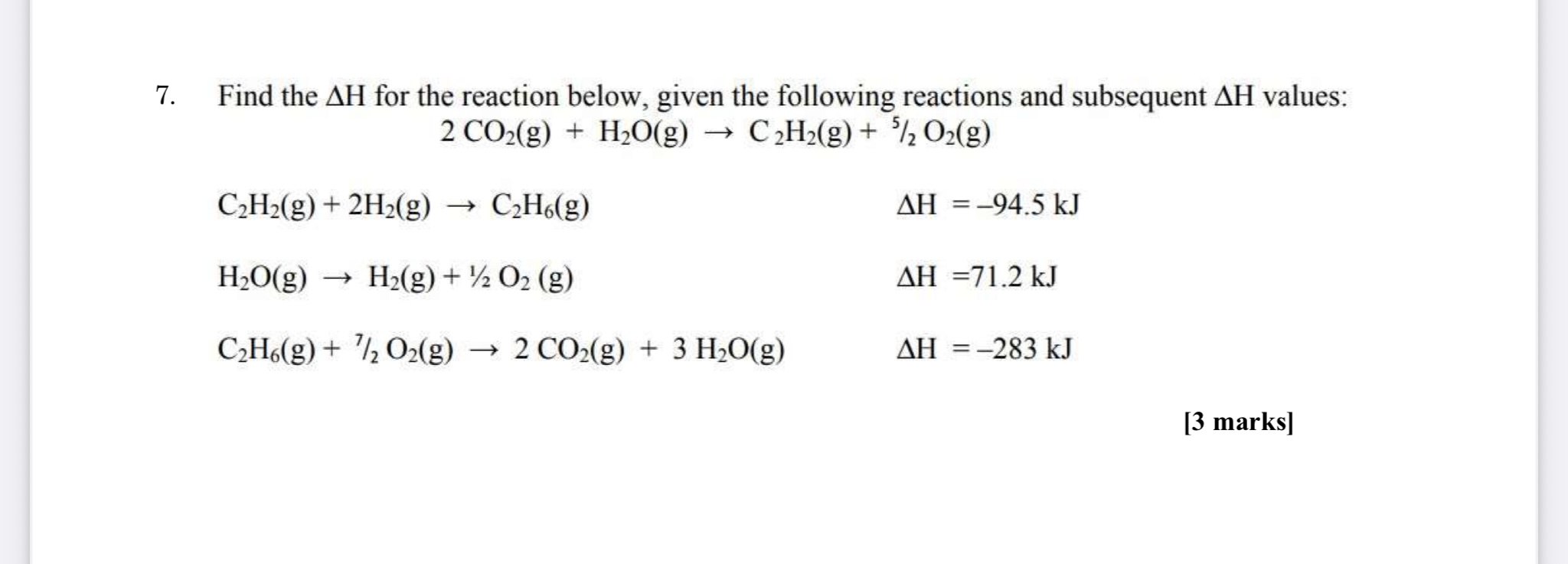 7. Find the ?H for the reaction below, given the following reactions and subsequent ?H values:
2 CO2(g) + H2O(g) ? C2H2(g) + 5/2 O2(g)

C2H2(g) + 2H2(g) ? C2H6(g) ?H = -94.5 kJ
H2O(g) ? H2(g) + 1/2 O2 (g) ?H = 71.2 kJ
C2H6(g) + 7/2 O2(g) ? 2 CO2(g) + 3 H2O(g) ?H = -283 kJ