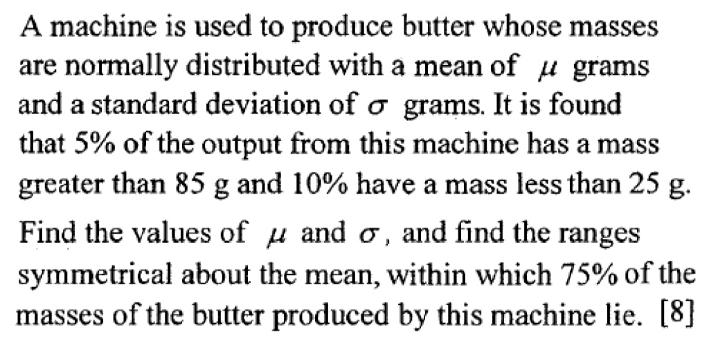 A machine is used to produce butter whose masses
are normally distributed with a mean of μ grams
and a standard deviation of σ grams. It is found
that 5% of the output from this machine has a mass
greater than 85 g and 10% have a mass less than 25 g.
Find the values of μ and σ, and find the ranges
symmetrical about the mean, within which 75% of the
masses of the butter produced by this machine lie. [8]