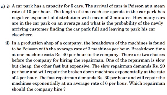 a) i) A car park has a capacity for 5 cars. The arrival of cars is Poisson at a mean rate of 10 per hour. The length of time each car spends in the car park has negative exponential distribution with mean of 2 minutes. How many cars are in the car park on an average and what is the probability of the newly arriving customer finding the car park full and leaving to park his car elsewhere.
ii) In a production shop of a company, the breakdown of the machines is found to be Poisson with the average rate of 3 machines per hour. Breakdown time at one machine costs Rs. 40 per hour to the company. There are two choices before the company for hiring the repairman. One of the repairman is slow but cheap, the other fast but expensive. The slow repairman demands Rs. 20 per hour and will repair the broken down machines exponentially at the rate of 4 per hour. The fast repairman demands Rs. 30 per hour and will repair the machines exponentially at an average rate of 6 per hour. Which repairman should the company hire ?