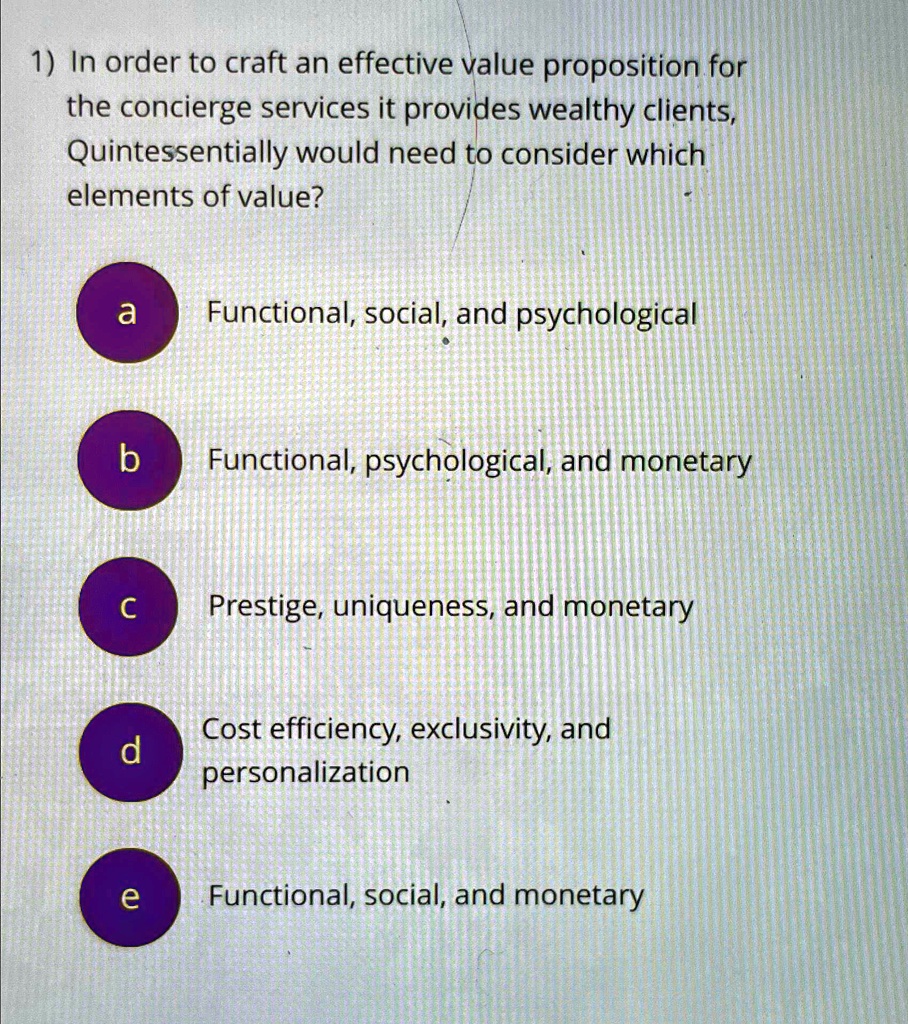 1) In order to craft an effective value proposition for
the concierge services it provides wealthy clients,
Quintessentially would need to consider which
elements of value?
a Functional, social, and psychological
b Functional, psychological, and monetary
c Prestige, uniqueness, and monetary
d Cost efficiency, exclusivity, and
personalization
e Functional, social, and monetary