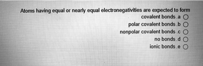 Atoms having equal or nearly equal electronegativities are expected to form
a. covalent bonds
b. polar covalent bonds
c. nonpolar covalent bonds
d. no bonds
e. ionic bonds