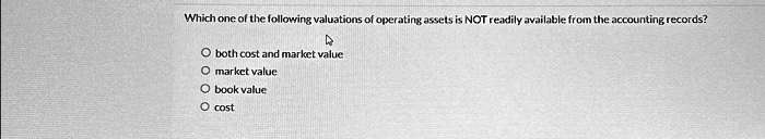 Which one of the following valuations of operating assets is NOT readily available from the accounting records?
? both cost and market value
? market value
? book value
? cost