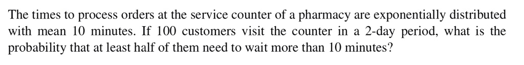 The times to process orders at the service counter of a pharmacy are exponentially distributed with mean 10 minutes. If 100 customers visit the counter in a 2-day period, what is the probability that at least half of them need to wait more than 10 minutes?