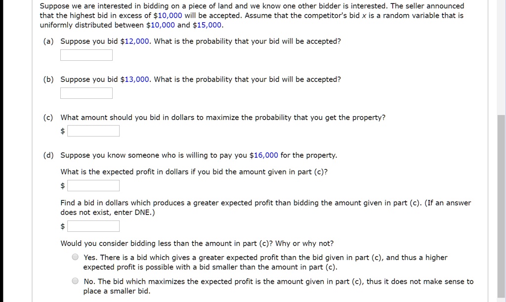 Suppose we are interested in bidding on a piece of land and we know one other bidder is interested. The seller announced that the highest bid in excess of 10,000 will be accepted. Assume that the competitor's bid x is a random variable that is uniformly distributed between10,000 and 15,000.
(a) Suppose you bid12,000. What is the probability that your bid will be accepted?

(b) Suppose you bid 13,000. What is the probability that your bid will be accepted?

(c) What amount should you bid in dollars to maximize the probability that you get the property?
(d) Suppose you know someone who is willing to pay you 16,000 for the property.
What is the expected profit in dollars if you bid the amount given in part (c)?
Find a bid in dollars which produces a greater expected profit than bidding the amount given in part (c). (If an answer does not exist, enter DNE.)
Would you consider bidding less than the amount in part (c)? Why or why not?
Yes. There is a bid which gives a greater expected profit than the bid given in part (c), and thus a higher expected profit is possible with a bid smaller than the amount in part (c).
No. The bid which maximizes the expected profit is the amount given in part (c), thus it does not make sense to place a smaller bid.
