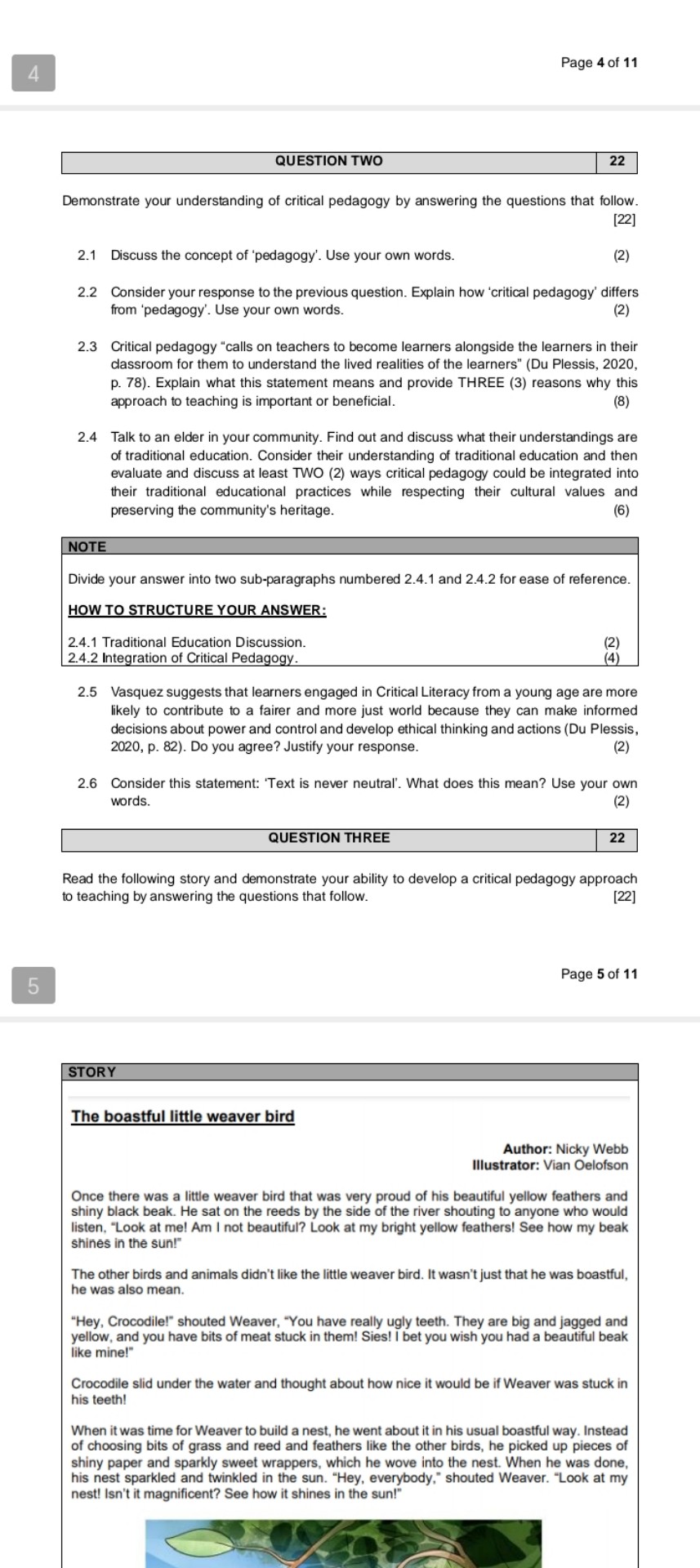 4
Page 4 of 11

QUESTION TWO
22
Demonstrate your understanding of critical pedagogy by answering the questions that follow.
[22]
2.1 Discuss the concept of 'pedagogy'. Use your own words.
2.2 Consider your response to the previous question. Explain how 'critical pedagogy' differs from 'pedagogy'. Use your own words.
2.3 Critical pedagogy "calls on teachers to become learners alongside the learners in their classroom for them to understand the lived realities of the learners" (Du Plessis, 2020, p. 78). Explain what this statement means and provide THREE (3) reasons why this approach to teaching is important or beneficial.
2.4 Talk to an elder in your community. Find out and discuss what their understandings are of traditional education. Consider their understanding of traditional education and then evaluate and discuss at least TWO (2) ways critical pedagogy could be integrated into their traditional educational practices while respecting their cultural values and preserving the community's heritage.

NOTE
Divide your answer into two sub-paragraphs numbered 2.4.1 and 2.4.2 for ease of reference.
HOW TO STRUCTURE YOUR ANSWER:
2.4.1 Traditional Education Discussion.
2.4.2 Integration of Critical Pedagogy.
2.5 Vasquez suggests that learners engaged in Critical Literacy from a young age are more likely to contribute to a fairer and more just world because they can make informed decisions about power and control and develop ethical thinking and actions (Du Plessis, 2020, p. 82). Do you agree? Justify your response.
2.6 Consider this statement: 'Text is never neutral'. What does this mean? Use your own words.

QUESTION THREE
22
5
Page 5 of 11
Read the following story and demonstrate your ability to develop a critical pedagogy approach to teaching by answering the questions that follow.
[22]

Author: Nicky Webb Illustrator: Vian Oelofson

Once there was a little weaver bird that was very proud of his beautiful yellow feathers and shiny black beak. He sat on the reeds by the side of the river shouting to anyone who would listen, "Look at me! Am I not beautiful? Look at my bright yellow feathers! See how my beak shines in the sun!"

The other birds and animals didn't like the little weaver bird. It wasn't just that he was boastful, he was also mean.
"Hey, Crocodile!" shouted Weaver, "You have really ugly teeth. They are big and jagged and yellow, and you have bits of meat stuck in them! Sies! I bet you wish you had a beautiful beak like mine!"

Crocodile slid under the water and thought about how nice it would be if Weaver was stuck in his teeth!

When it was time for Weaver to build a nest, he went about it in his usual boastful way. Instead of choosing bits of grass and reed and feathers like the other birds, he picked up pieces of shiny paper and sparkly sweet wrappers, which he wove into the nest. When he was done, his nest sparkled and twinkled in the sun. "Hey, everybody," shouted Weaver. "Look at my nest! Isn't it magnificent? See how it shines in the sun!"