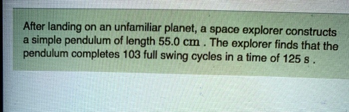 After landing on an unfamiliar planet, a space explorer constructs a simple pendulum of length 55.0 cm. The explorer finds that the pendulum completes 103 full swing cycles in a time of 125 s.