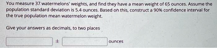 You measure 37 watermelons' weights, and find they have a mean weight of 65 ounces. Assume the population standard deviation is 5.4 ounces. Based on this, construct a 90% confidence interval for the true population mean watermelon weight.

Give your answers as decimals, to two places

± ounces