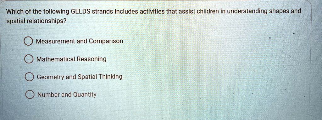 Which of the following GELDS strands includes activities that assist children in understanding shapes and
spatial relationships?
Measurement and Comparison
Mathematical Reasoning
Geometry and Spatial Thinking
Number and Quantity
