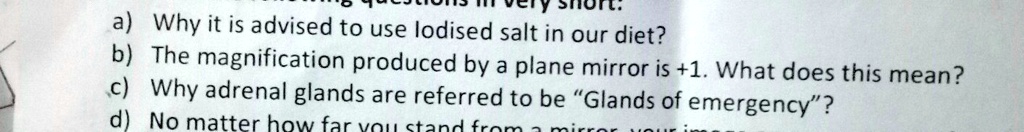 a) Why it is advised to use lodised salt in our diet?
b) The magnification produced by a plane mirror is +1. What does this mean?
c) Why adrenal glands are referred to be G̈lands of emergency?̈
d) No matter how far you stand from a mirror