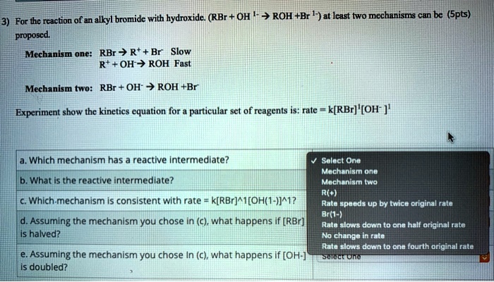 3) For the reaction of an alkyl bromide with hydroxide. (RBr + OH 1- ? ROH + Br 1-) at least two mechanisms can be proposed. (5pts)

Mechanism one: RBr ? R+ + Br- Slow
R+ + OH- ? ROH Fast

Mechanism two: RBr + OH- ? ROH + Br-

Experiment show the kinetics equation for a particular set of reagents is: rate = k[RBr]1[OH- ]1

a. Which mechanism has a reactive intermediate?
b. What is the reactive intermediate?
c. Which mechanism is consistent with rate = k[RBr]^1[OH(1-)]^1?
d. Assuming the mechanism you chose in (c), what happens if [RBr] is halved?
e. Assuming the mechanism you chose in (c), what happens if [OH-] is doubled?