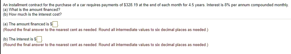 An installment contract for the purchase of a car requires payments of 328.19 at the end of each month for 4.5 years. Interest is 8% per annum compounded monthly.
(a) What is the amount financed?
(b) How much is the interest cost?
(a) The amount financed is
(Round the final answer to the nearest cent as needed. Round all intermediate values to six decimal places as needed.)
(b) The interest is (Round the final answer to the nearest cent as needed. Round all intermediate values to six decimal places as needed.)