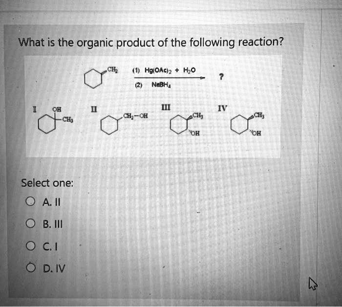 What is the organic product of the following reaction?
CH2 (1) Hg(OAc)2 + H2O
(2) NaBH4 ?
I II III IV
OH CH2-OH CH3 CH3
CH3 OH OH
Select one:
A. II
B. III
C. I
D. IV