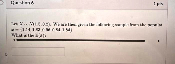 Question 6
1 pts
Let X ∼ N(1.5, 0.2). We are then given the following sample from the population
x = {1.14, 1.83, 0.96, 0.84, 1.84}.
What is the E(x̅)?