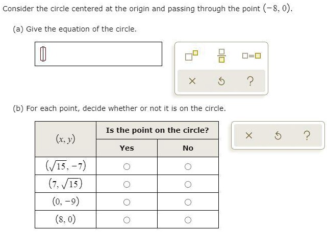 Consider the circle centered at the origin and passing through the point (-8, 0).
(a) Give the equation of the circle.
(b) For each point, decide whether or not it is on the circle.
Is the point on the circle?
(x, y)
Yes
No
(sqrt15, -7)
(7, sqrt15)
(0, -9)
(8, 0)