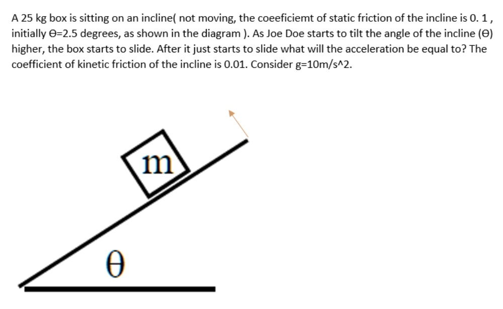 A 25 kg box is sitting on an incline( not moving, the coefficient of static friction of the incline is 0. 1 , initially ?=2.5 degrees, as shown in the diagram ). As Joe Doe starts to tilt the angle of the incline (?) higher, the box starts to slide. After it just starts to slide what will the acceleration be equal to? The coefficient of kinetic friction of the incline is 0.01. Consider g=10m/s^2.