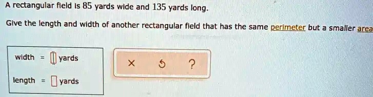 A rectangular field is 85 yards wide and 135 yards long.
Give the length and width of another rectangular field that has the same perimeter but a smaller area
width = yards
length = yards
