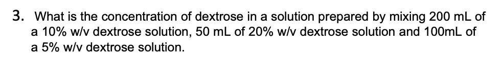3. What is the concentration of dextrose in a solution prepared by mixing 200 mL of a 10% w/v dextrose solution, 50 mL of 20% w/v dextrose solution and 100mL of a 5% w/v dextrose solution.