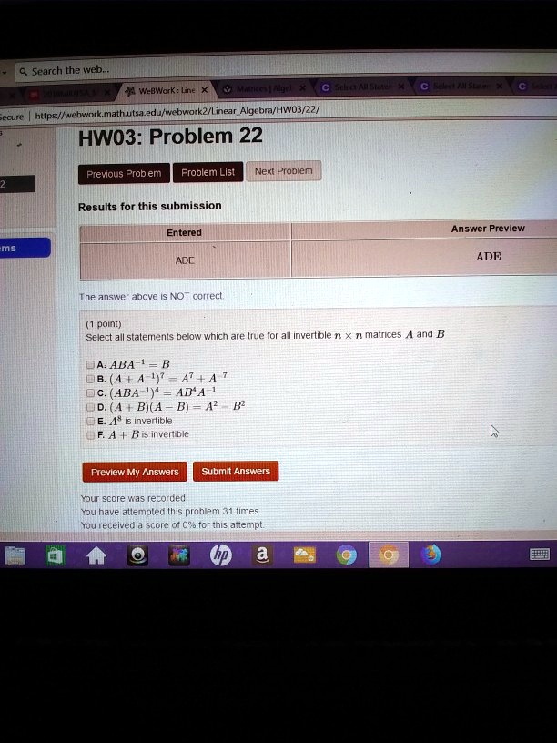 HW03: Problem 22
Results for this submission
Entered
ADE
The answer above is NOT correct.
(1 point)
Select all statements below which are true for all invertible n × n matrices A and B
A. ABA^-1 = B
B. (A + A^-1)^-1 = A^-1 + A
C. (ABA^-1)^-1 = ABA^-1
D. (A^4 + B)(A - B) = A^2 - B^2
E. A^4 is invertible
F. A + B is invertible
Your score was recorded.
You have attempted this problem 31 times.
You received a score of 0% for this attempt.