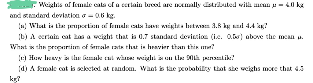 Weights of female cats of a certain breed are normally distributed with mean ? = 4.0 kg
and standard deviation ? = 0.6 kg.
(a) What is the proportion of female cats have weights between 3.8 kg and 4.4 kg?
(b) A certain cat has a weight that is 0.7 standard deviation (i.e. 0.5?) above the mean ?.
What is the proportion of female cats that is heavier than this one?
(c) How heavy is the female cat whose weight is on the 90th percentile?
(d) A female cat is selected at random. What is the probability that she weighs more that 4.5
kg?