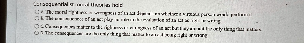 Consequentialist moral theories hold
A. The moral rightness or wrongness of an act depends on whether a virtuous person would perform it
B. The consequences of an act play no role in the evaluation of an act as right or wrong.
C. Consequences matter to the rightness or wrongness of an act but they are not the only thing that matters.
D. The consequences are the only thing that matter to an act being right or wrong