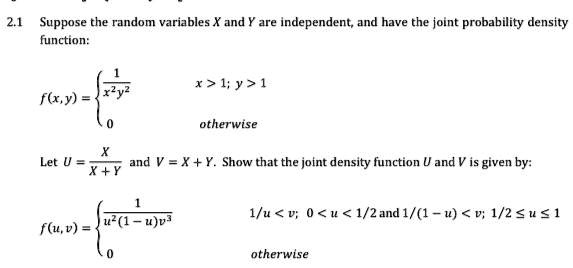 2.1 Suppose the random variables X and Y are independent, and have the joint probability density function: f(x, y) =  1/(x^2 y^2) x > 1; y > 1, 0 otherwise. Let U = X/(X + Y) and V = X + Y. Show that the joint density function U and V is given by: f(u, v) =  1/(u^2 (1 - u)v^3) 1/u < v; 0 < u < 1/2 and 1/(1 - u) < v; 1/2 <= u <= 1, 0 otherwise