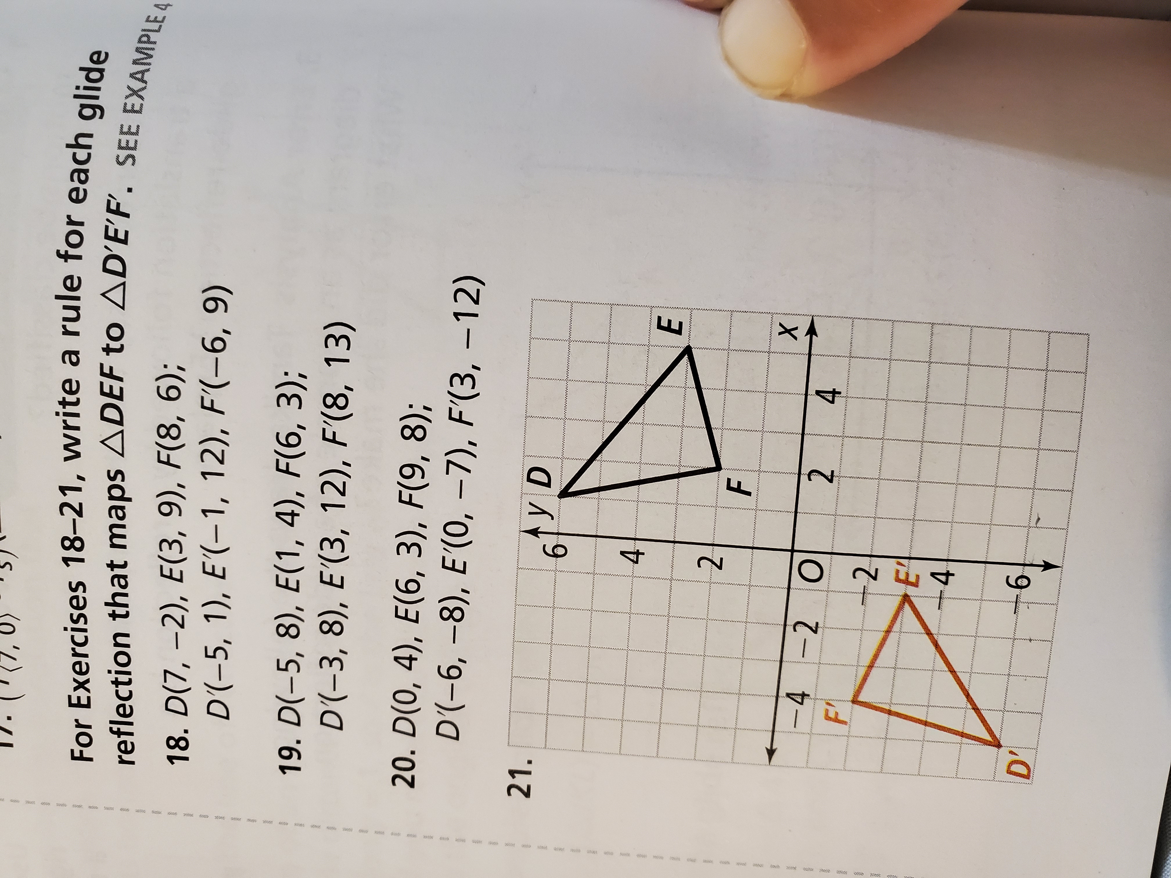 For Exercises 18–21, write a rule for each glide reflection that maps ?DEF to ?D'E'F'. SEE EXAMPLE 4
18. D(7, -2), E(3, 9), F(8, 6);
D'(-5, 1), E'(-1, 12), F'(-6, 9)
19. D(-5, 8), E(1, 4), F(6, 3);
D'(-3, 8), E'(3, 12), F'(8, 13)
20. D(0, 4), E(6, 3), F(9, 8);
D'(-6, -8), E'(0, -7), F'(3, -12)
21.