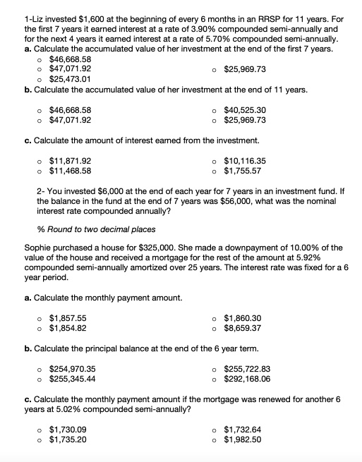 1-Liz invested 1,600 at the beginning of every 6 months in an RRSP for 11 years. For the first 7 years it earned interest at a rate of 3.90% compounded semi-annually and for the next 4 years it earned interest at a rate of 5.70% compounded semi-annually. a. Calculate the accumulated value of her investment at the end of the first 7 years. o $46,668.58 o $47,071.92 o $25,969.73 o $25,473.01 b. Calculate the accumulated value of her investment at the end of 11 years. o $46,668.58 o $40,525.30 o $47,071.92 o $25,969.73 c. Calculate the amount of interest earned from the investment. o $11,871.92 o $10,116.35 o $11,468.58 o $1,755.57 2- You invested $6,000 at the end of each year for 7 years in an investment fund. If the balance in the fund at the end of 7 years was $56,000, what was the nominal interest rate compounded annually? % Round to two decimal places Sophie purchased a house for $325,000. She made a downpayment of 10.00% of the value of the house and received a mortgage for the rest of the amount at 5.92% compounded semi-annually amortized over 25 years. The interest rate was fixed for a 6 year period. a. Calculate the monthly payment amount. o $1,857.55 o $1,860.30 o $1,854.82 o $8,659.37 b. Calculate the principal balance at the end of the 6 year term. o $254,970.35 o $255,722.83 o $255,345.44 o $292,168.06 c. Calculate the monthly payment amount if the mortgage was renewed for another 6 years at 5.02% compounded semi-annually? o $1,730.09 o $1,732.64 o $1,735.20 o $1,982.50