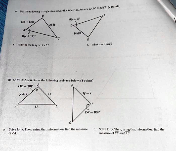 9. Use the following triangles to answer the following. Assume ABC ≅ DEF. (2 points)
B
(3x + 6) ft
(8y + 2)^∘25 ft
D
(6y + 12)^∘(4x) ft
A
C
E
a. What is the length of AB?
F
b. What is m∠ EDF?
10. ABC ≅ EFG. Solve the following problems below: (2 points)
(3x + 20)^∘y + 7
A
14
B
18
C
G
F
3y - 7
E
(5x - 80)^∘a. Solve for x. Then, using that information, find the measure
of ∠ A.
b. Solve for y. Then, using that information, find the
measure of FE and AB.