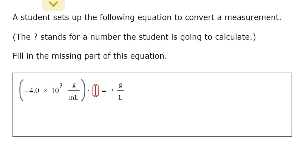 A student sets up the following equation to convert a measurement.
(The ? stands for a number the student is going to calculate.)
Fill in the missing part of this equation.
(-4.0 x 10^3 g/mL) * [] = ? g/L