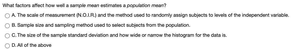 What factors affect how well a sample mean estimates a population mean? A. The scale of measurement (N.O.I.R.) and the method used to randomly assign subjects to levels of the independent variable. B. Sample size and sampling method used to select subjects from the population. C. The size of the sample standard deviation and how wide or narrow the histogram for the data is. D. All of the above