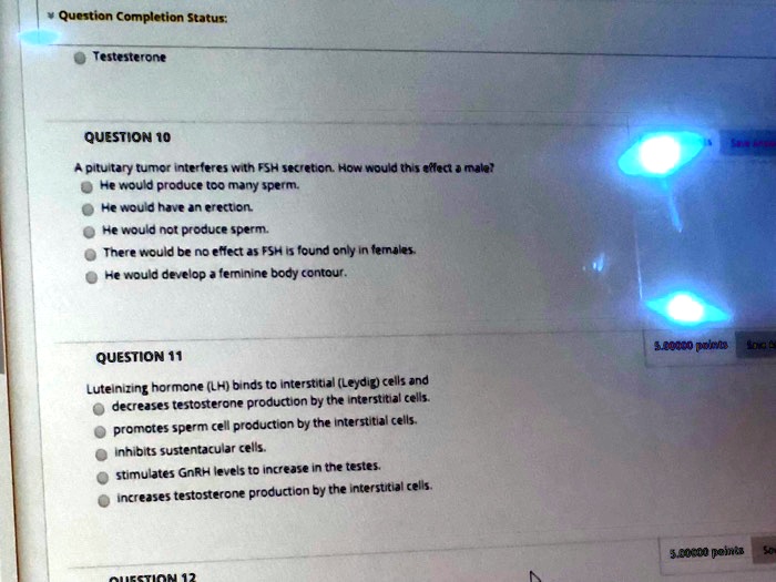Testesterone
QUESTION 10
A pituitary tumor interferes with FSH secretion. How would this effect a male?
He would produce too many sperm.
He would have an erection.
He would not produce sperm.
There would be no effect as FSH is found only in females.
He would develop a feminine body contour.
QUESTION 11
Luteinizing hormone (LH) binds to interstitial (Leydig) cells and
decreases testosterone production by the interstitial cells.
promotes sperm cell production by the interstitial cells.
inhibits sustentacular cells.
stimulates GnRH levels to increase in the testes.
increases testosterone production by the interstitial cells.