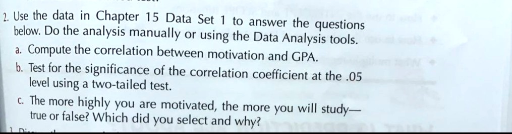 2. Use the data in Chapter 15 Data Set 1 to answer the questions
below. Do the analysis manually or using the Data Analysis tools.
a. Compute the correlation between motivation and GPA.
b. Test for the significance of the correlation coefficient at the .05
level using a two-tailed test.
c. The more highly you are motivated, the more you will study—
true or false? Which did you select and why?