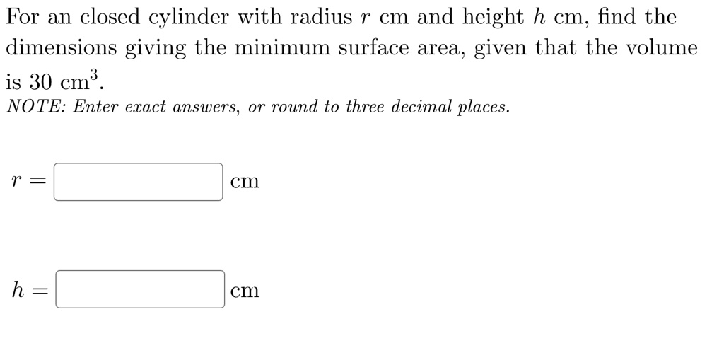 For an closed cylinder with radius r cm and height h cm, find the dimensions giving the minimum surface area, given that the volume is 30 cm³.
NOTE: Enter exact answers, or round to three decimal places.

r = cm

h = cm