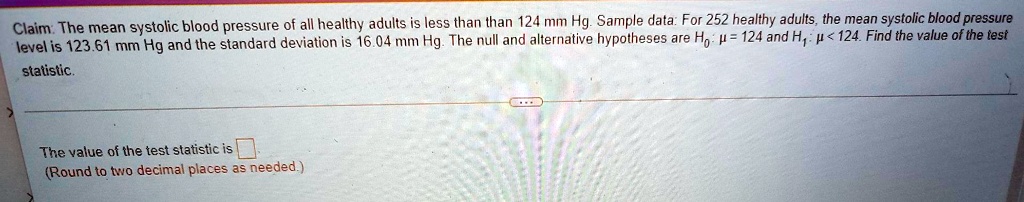 Claim: The mean systolic blood pressure of all healthy adults is less than than 124 mm Hg. Sample data: For 252 healthy adults, the mean systolic blood pressure level is 123.61 mm Hg and the standard deviation is 16.04 mm Hg. The null and alternative hypotheses are H0: mu = 124 and H1: mu < 124. Find the value of the test statistic.
The value of the test statistic is 
(Round to two decimal places as needed.)