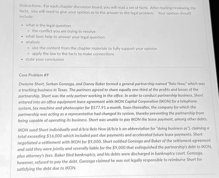 Instructions: For each chapter discussion board, you will read a set of facts. After reading/reviewing the facts, you will need to give your opinion as to the answer to the legal problem. Your opinion should include:

• what is the legal question
  ? the conflict you are trying to resolve
• what laws help to answer your legal question
• analysis
  ? use the content from the chapter materials to fully support your opinion
  ? apply the law to the facts to make connections
• state your conclusion

Case Problem #9

Dwayne Short, Serkan Gonzaga, and Danny Baker formed a general partnership named "Relo Now," which was a trucking business in Texas. The partners agreed to share equally one-third of the profits and losses of the partnership. Short was the only partner working in the office. In order to conduct partnership business, Short entered into an office equipment lease agreement with IKON Capital Corporation (IKON) for a telephone system, fax machine and photocopier for 577.91 a month. Soon thereafter, the company for which the partnership was acting as a representative had changed its system, thereby preventing the partnership from being capable of operating its business. Short was unable to pay IKON the lease payment, among other debts.

IKON sued Short individually and d/b/a Relo Now (d/b/a is an abbreviation for "doing business as"), claiming a total exceeding16,000 which included past due payments and accelerated future lease payments. Short negotiated a settlement with IKON for 9,000. Short notified Gonzaga and Baker of the settlement agreement and said they were jointly and severally liable for the9,000 that extinguished the partnership's debt to IKON, plus attorney's fees. Baker filed bankruptcy, and his debts were discharged in bankruptcy court. Gonzaga, however, refused to pay the debt. Gonzaga claimed he was not legally responsible to reimburse Short for satisfying the debt due to IKON.
