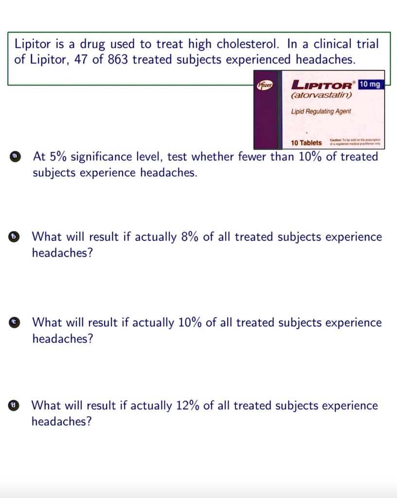 Lipitor is a drug used to treat high cholesterol. In a clinical trial of Lipitor, 47 of 863 treated subjects experienced headaches. Pfizer LIPITOR 10 mg (atorvastatin) Lipid Regulating Agent 10 Tablets Caution: To be sold on the prescription of a registered medical practitioner only. a At 5% significance level, test whether fewer than 10% of treated subjects experience headaches. b What will result if actually 8% of all treated subjects experience headaches? c What will result if actually 10% of all treated subjects experience headaches? d What will result if actually 12% of all treated subjects experience headaches?