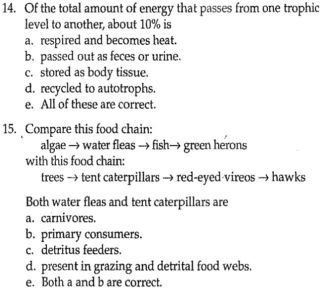 14. Of the total amount of energy that passes from one trophic
level to another, about 10% is
a. respired and becomes heat.
b. passed out as feces or urine.
c. stored as body tissue.
d. recycled to autotrophs.
e. All of these are correct.

15. Compare this food chain:
algae ? water fleas ? fish ? green herons
with this food chain:
trees ? tent caterpillars ? red-eyed vireos ? hawks

Both water fleas and tent caterpillars are
a. carnivores.
b. primary consumers.
c. detritus feeders.
d. present in grazing and detrital food webs.
e. Both a and b are correct.