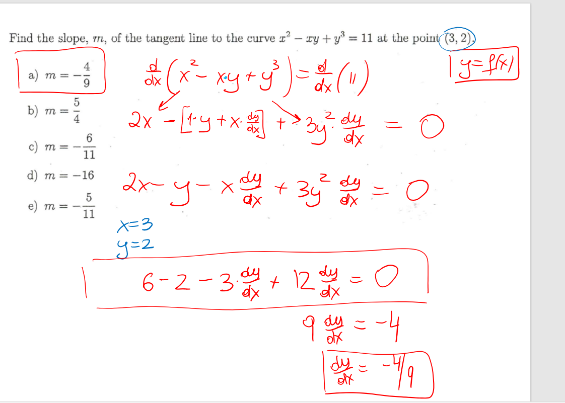 Find the slope, m, of the tangent line to the curve x² - xy + y³ = 11 at the point (3, 2).
a) m = -4/9
b) m = 5/4
c) m = -6/11
d) m = -16
e) m = -5/11

d/dx (x² - xy + y³) = d/dx (11)
y = f(x)
2x - [1 · y + x · dy/dx] + 3y² · dy/dx = 0
2x - y - x dy/dx + 3y² dy/dx = 0
x = 3
y = 2
6 - 2 - 3 · dy/dx + 12 dy/dx = 0
9 dy/dx = -4
dy/dx = -4/9