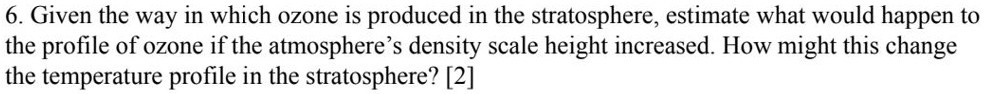 6. Given the way in which ozone is produced in the stratosphere, estimate what would happen to the profile of ozone if the atmosphere's density scale height increased. How might this change the temperature profile in the stratosphere? [2]