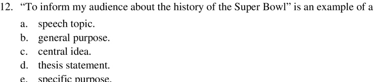 12. "To inform my audience about the history of the Super Bowl" is an example of a
a. speech topic.
b. general purpose.
c. central idea.
d. thesis statement.
e. specific purpose.