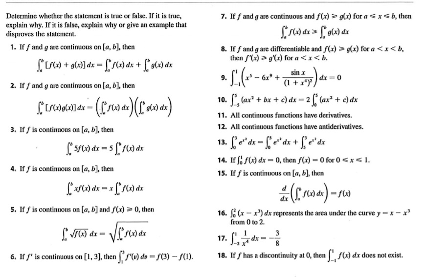 Determine whether the statement is true or false. If it is true, explain why. If it is false, explain why or give an example that disproves the statement.
1. If f and g are continuous on [a, b], then ?a^b [f(x) + g(x)] dx = ?a^b f(x) dx + ?a^b g(x) dx
2. If f and g are continuous on [a, b], then ?a^b [f(x)g(x)] dx = (?a^b f(x) dx)(?a^b g(x) dx)
3. If f is continuous on [a, b], then ?a^b 5f(x) dx = 5 ?a^b f(x) dx
4. If f is continuous on [a, b], then ?a^b xf(x) dx = x ?a^b f(x) dx
5. If f is continuous on [a, b] and f(x) ? 0, then ?a^b ?f(x) dx = ??a^b f(x) dx
6. If f' is continuous on [1, 3], then ?1^3 f'(v) dv = f(3) ? f(1).
7. If f and g are continuous and f(x) ? g(x) for a ? x ? b, then ?a^b f(x) dx ? ?a^b g(x) dx
8. If f and g are differentiable and f(x) ? g(x) for a < x < b, then f'(x) ? g'(x) for a < x < b.
9. ?-1^1 (x^5 - 6x^9 + sin x / (1 + x^4)^2) dx = 0
10. ?-5^5 (ax^2 + bx + c) dx = 2 ?0^5 (ax^2 + c) dx
11. All continuous functions have derivatives.
12. All continuous functions have antiderivatives.
13. ?0^3 e^x^2 dx = ?0^5 e^x^2 dx + ?5^3 e^x^2 dx
14. If ?0^1 f(x) dx = 0, then f(x) = 0 for 0 ? x ? 1.
15. If f is continuous on [a, b], then d/dx (?a^x f(t) dt) = f(x)
16. ?0^2 (x - x^3) dx represents the area under the curve y = x - x^3 from 0 to 2.
17. ?-2^1 1/x^4 dx = -3/8
18. If f has a discontinuity at 0, then ?-1^1 f(x) dx does not exist.