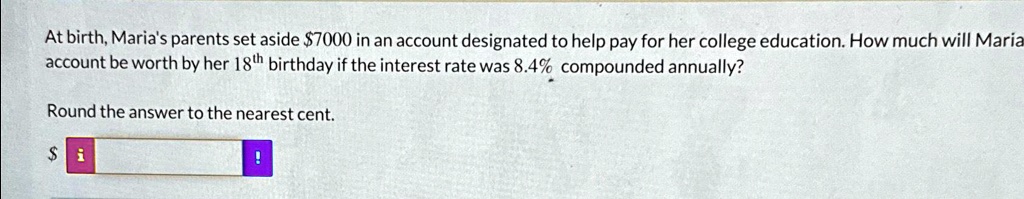At birth, Maria's parents set aside 7000 in an account designated to help pay for her college education. How much will Maria account be worth by her 18^thbirthday if the interest rate was 8.4% compounded annually?
Round the answer to the nearest cent.