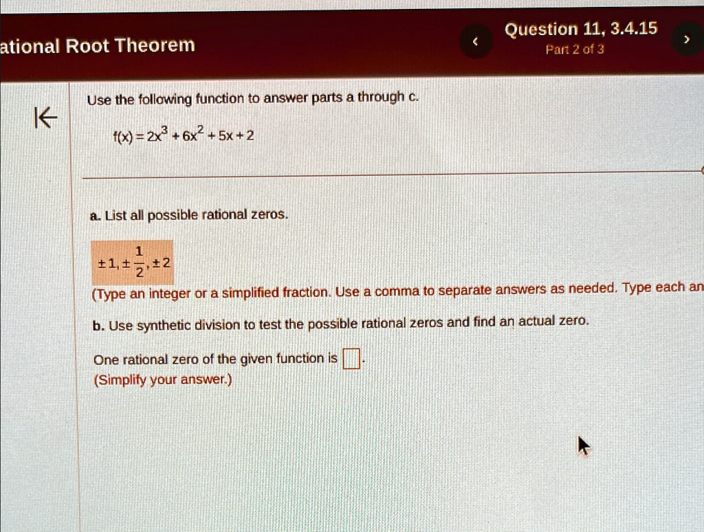 ational Root Theorem
Use the following function to answer parts a through c.
f(x) = 2x^3+6x^2+5x+2
a. List all possible rational zeros.
±1, ±(1)/(2), ±2
(Type an integer or a simplified fraction. Use a comma to separate answers as needed. Type each an
b. Use synthetic division to test the possible rational zeros and find an actual zero.
One rational zero of the given function is 
(Simplify your answer.)