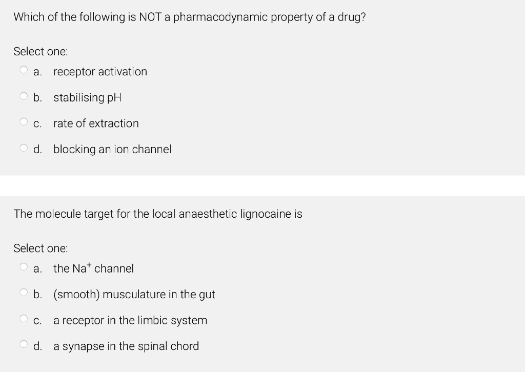 Which of the following is NOT a pharmacodynamic property of a drug?
Select one:
a. receptor activation
b. stabilising pH
c. rate of extraction
d. blocking an ion channel
The molecule target for the local anaesthetic lignocaine is
Select one:
a. the Na+ channel
b. (smooth) musculature in the gut
c. a receptor in the limbic system
d. a synapse in the spinal chord